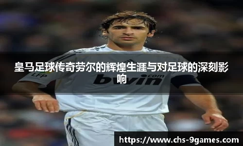 皇马足球传奇劳尔的辉煌生涯与对足球的深刻影响